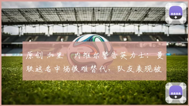 原创 加里・内维尔警告英力士：曼联这名中场很难替代，队友表现被赞 “离谱”