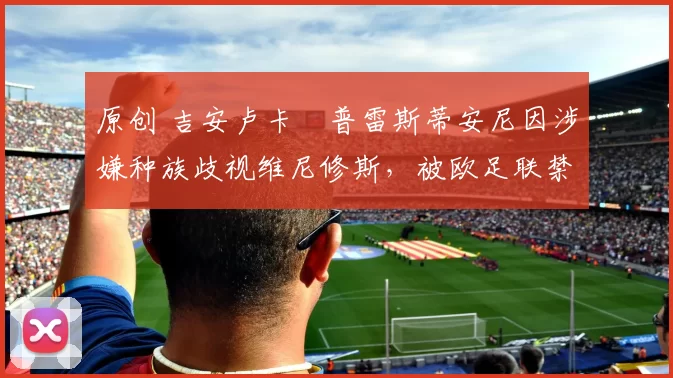 原创 吉安卢卡・普雷斯蒂安尼因涉嫌种族歧视维尼修斯,被欧足联禁赛