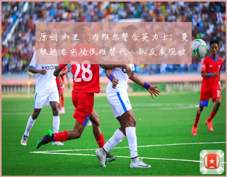 原创 加里・内维尔警告英力士：曼联这名中场很难替代，队友表现被赞 “离谱”