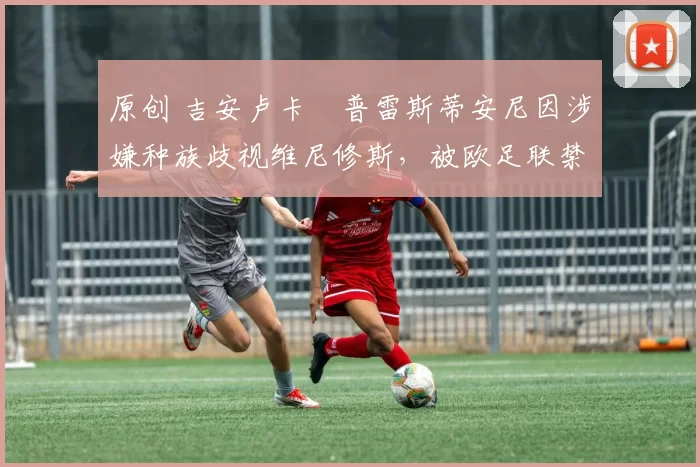 原创 吉安卢卡・普雷斯蒂安尼因涉嫌种族歧视维尼修斯,被欧足联禁赛