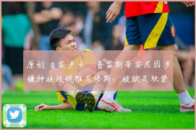 原创 吉安卢卡・普雷斯蒂安尼因涉嫌种族歧视维尼修斯，被欧足联禁赛