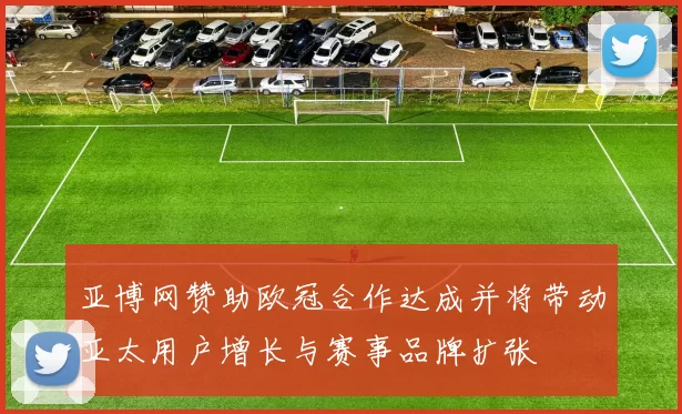 亚博网赞助欧冠合作达成并将带动亚太用户增长与赛事品牌扩张