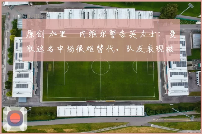 原创 加里・内维尔警告英力士:曼联这名中场很难替代,队友表现被赞 “离谱”