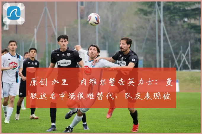 原创 加里・内维尔警告英力士：曼联这名中场很难替代，队友表现被赞 “离谱”
