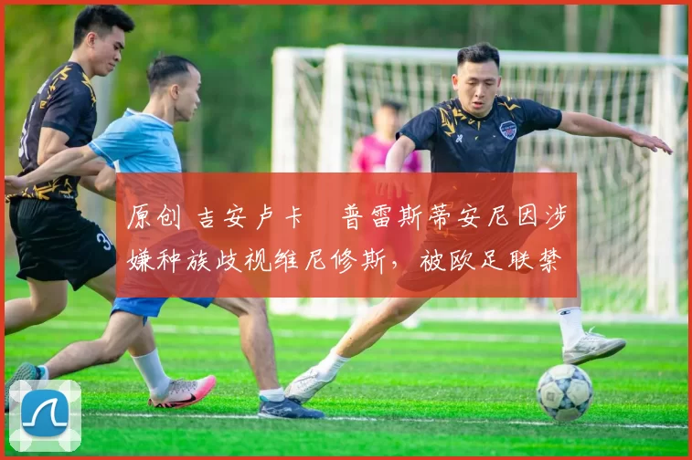 原创 吉安卢卡・普雷斯蒂安尼因涉嫌种族歧视维尼修斯，被欧足联禁赛