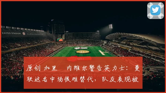 原创 加里・内维尔警告英力士：曼联这名中场很难替代，队友表现被赞 “离谱”