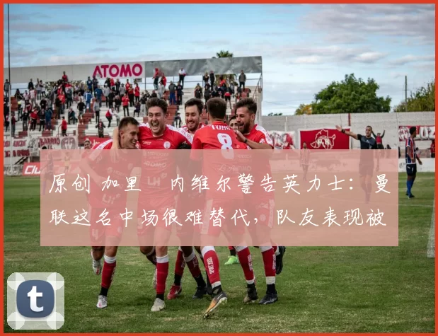 原创 加里・内维尔警告英力士：曼联这名中场很难替代，队友表现被赞 “离谱”