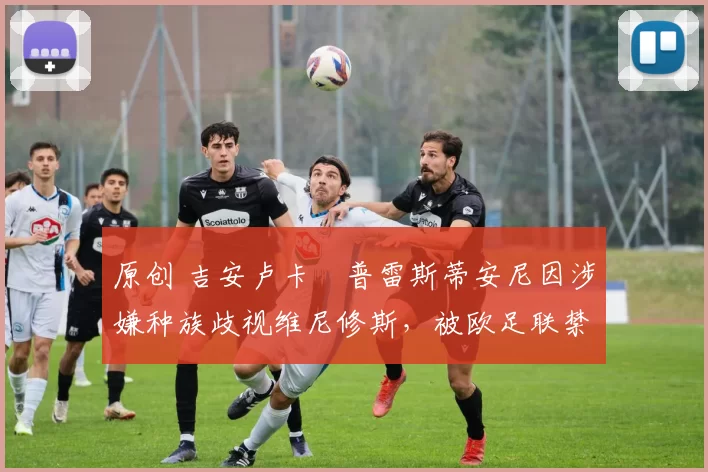 原创 吉安卢卡・普雷斯蒂安尼因涉嫌种族歧视维尼修斯，被欧足联禁赛