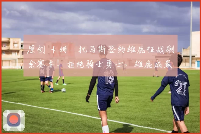 原创 卡姆・托马斯签约雄鹿征战剩余赛季！拒绝骑士勇士，雄鹿成最优选