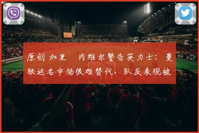 原创 加里・内维尔警告英力士：曼联这名中场很难替代，队友表现被赞 “离谱”