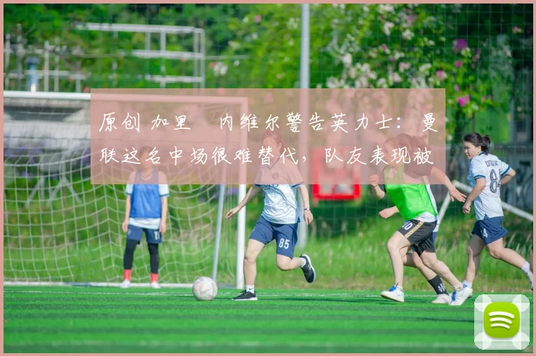 原创 加里・内维尔警告英力士:曼联这名中场很难替代,队友表现被赞 “离谱”