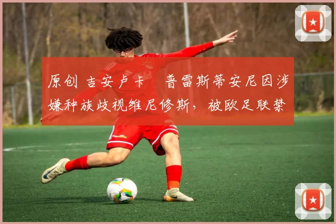 原创 吉安卢卡・普雷斯蒂安尼因涉嫌种族歧视维尼修斯,被欧足联禁赛