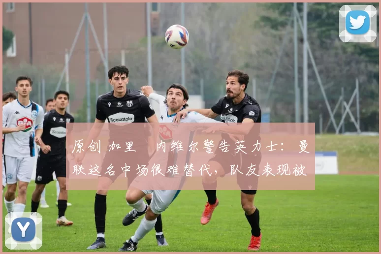 原创 加里・内维尔警告英力士：曼联这名中场很难替代，队友表现被赞 “离谱”