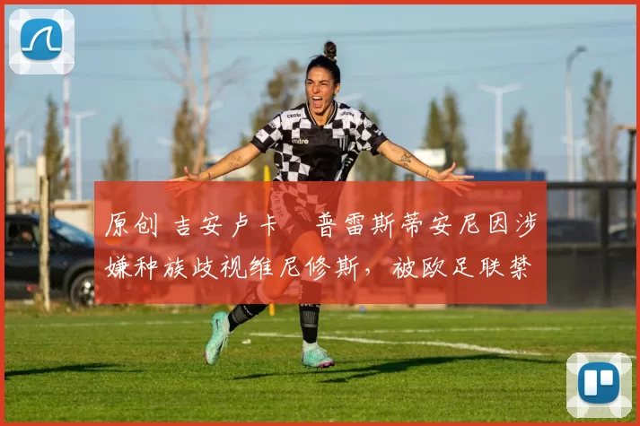 原创 吉安卢卡・普雷斯蒂安尼因涉嫌种族歧视维尼修斯,被欧足联禁赛