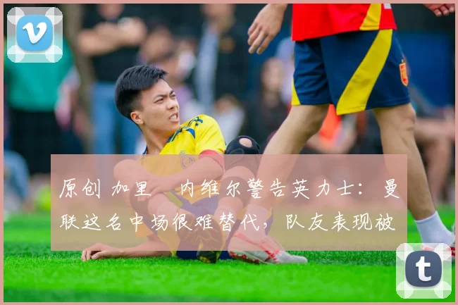 原创 加里・内维尔警告英力士：曼联这名中场很难替代，队友表现被赞 “离谱”
