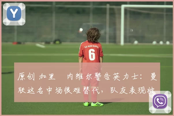 原创 加里・内维尔警告英力士：曼联这名中场很难替代，队友表现被赞 “离谱”
