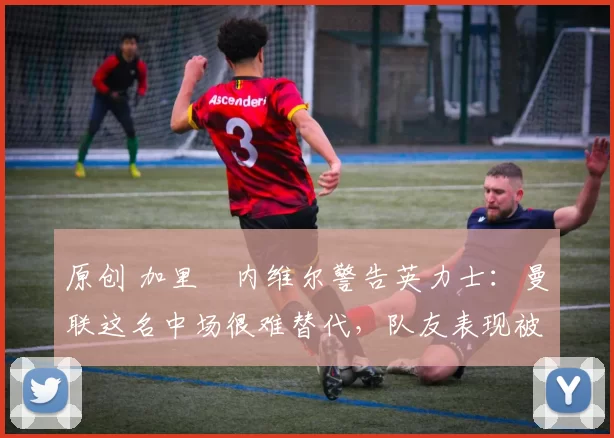 原创 加里・内维尔警告英力士:曼联这名中场很难替代,队友表现被赞 “离谱”