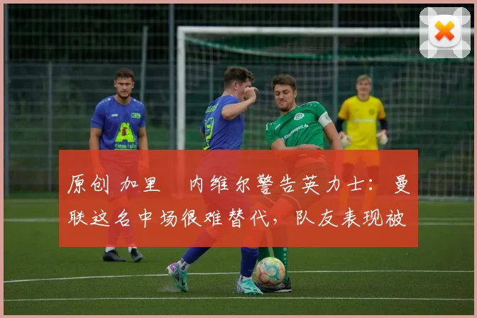 原创 加里・内维尔警告英力士：曼联这名中场很难替代，队友表现被赞 “离谱”