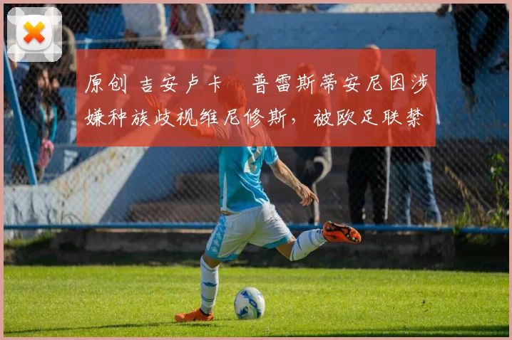 原创 吉安卢卡・普雷斯蒂安尼因涉嫌种族歧视维尼修斯，被欧足联禁赛