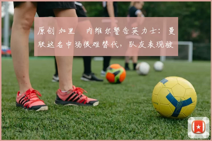 原创 加里・内维尔警告英力士：曼联这名中场很难替代，队友表现被赞 “离谱”