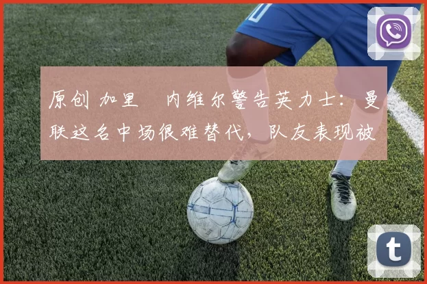 原创 加里・内维尔警告英力士：曼联这名中场很难替代，队友表现被赞 “离谱”