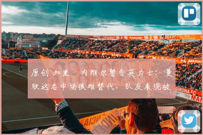 原创 加里・内维尔警告英力士：曼联这名中场很难替代，队友表现被赞 “离谱”