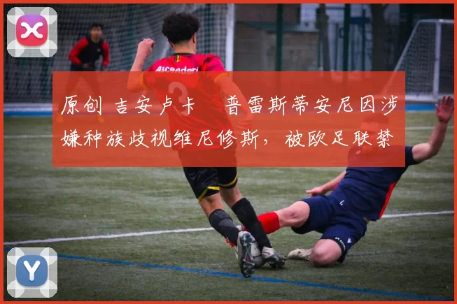 原创 吉安卢卡・普雷斯蒂安尼因涉嫌种族歧视维尼修斯，被欧足联禁赛