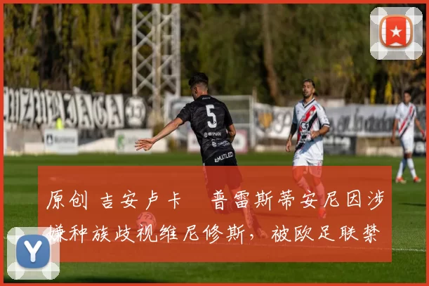 原创 吉安卢卡・普雷斯蒂安尼因涉嫌种族歧视维尼修斯，被欧足联禁赛