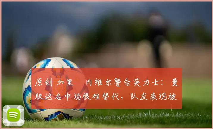 原创 加里・内维尔警告英力士：曼联这名中场很难替代，队友表现被赞 “离谱”