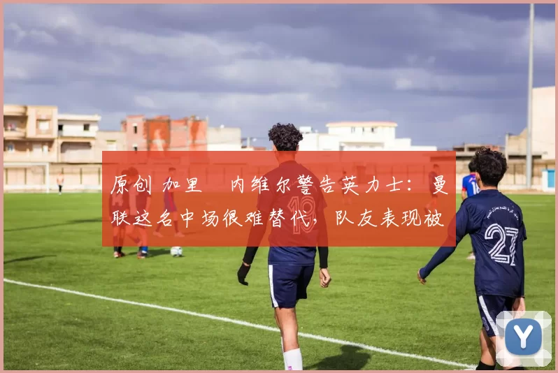 原创 加里・内维尔警告英力士：曼联这名中场很难替代，队友表现被赞 “离谱”