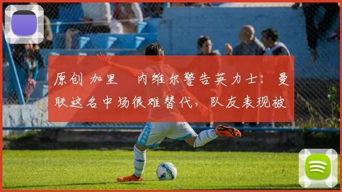 原创 加里・内维尔警告英力士：曼联这名中场很难替代，队友表现被赞 “离谱”