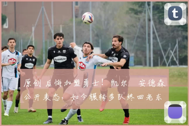 原创 后悔加盟勇士！凯尔・安德森公开表态，如今辗转多队终回老东家