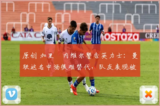 原创 加里・内维尔警告英力士：曼联这名中场很难替代，队友表现被赞 “离谱”