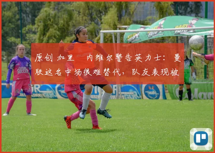 原创 加里・内维尔警告英力士:曼联这名中场很难替代,队友表现被赞 “离谱”