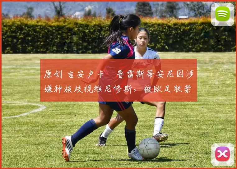 原创 吉安卢卡・普雷斯蒂安尼因涉嫌种族歧视维尼修斯，被欧足联禁赛