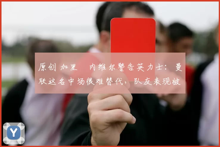 原创 加里・内维尔警告英力士：曼联这名中场很难替代，队友表现被赞 “离谱”