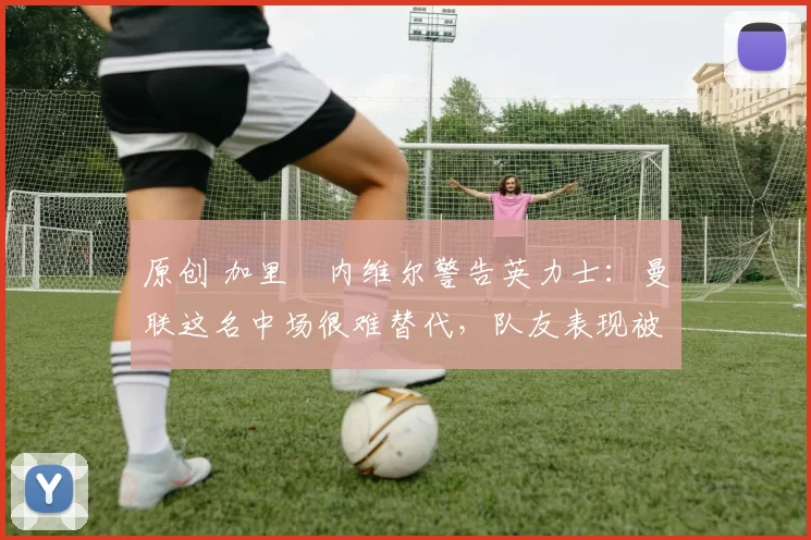 原创 加里・内维尔警告英力士：曼联这名中场很难替代，队友表现被赞 “离谱”