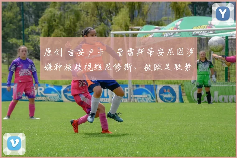 原创 吉安卢卡・普雷斯蒂安尼因涉嫌种族歧视维尼修斯，被欧足联禁赛