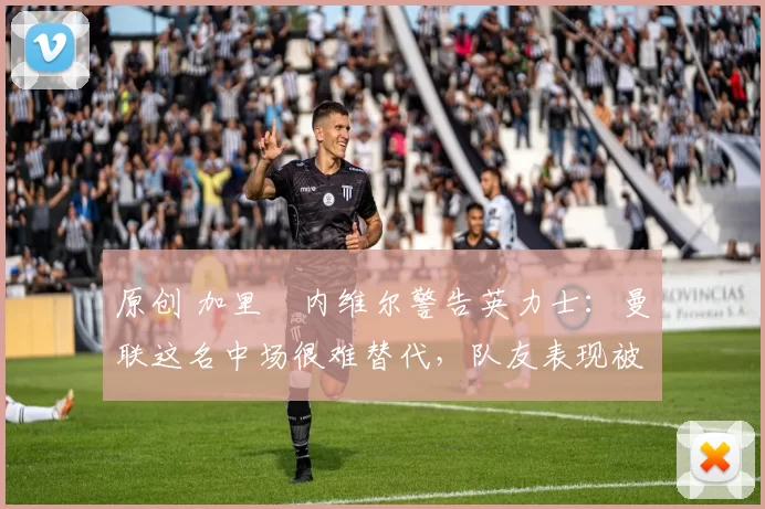 原创 加里・内维尔警告英力士：曼联这名中场很难替代，队友表现被赞 “离谱”