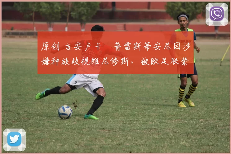 原创 吉安卢卡・普雷斯蒂安尼因涉嫌种族歧视维尼修斯,被欧足联禁赛