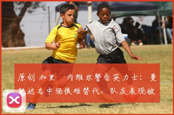 原创 加里・内维尔警告英力士：曼联这名中场很难替代，队友表现被赞 “离谱”