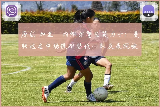 原创 加里・内维尔警告英力士:曼联这名中场很难替代,队友表现被赞 “离谱”