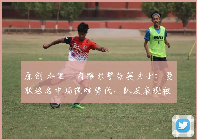 原创 加里・内维尔警告英力士:曼联这名中场很难替代,队友表现被赞 “离谱”
