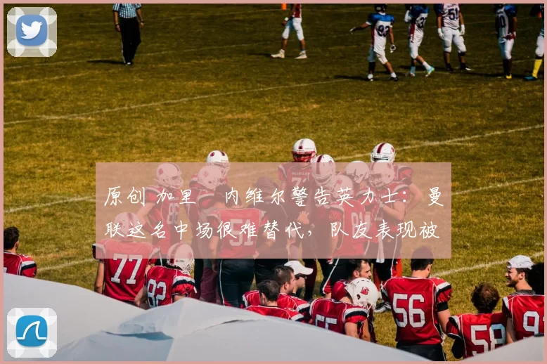 原创 加里・内维尔警告英力士：曼联这名中场很难替代，队友表现被赞 “离谱”