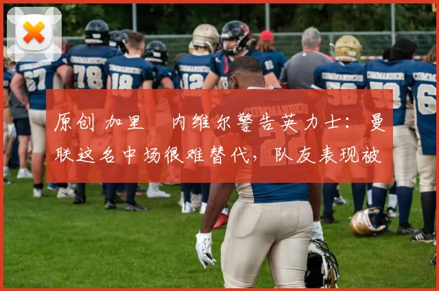 原创 加里・内维尔警告英力士:曼联这名中场很难替代,队友表现被赞 “离谱”