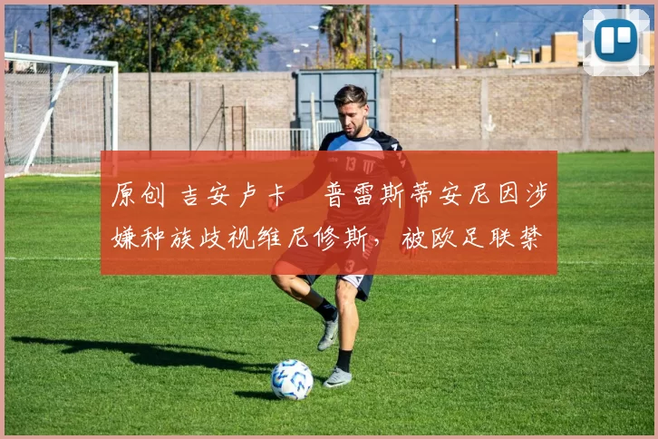 原创 吉安卢卡・普雷斯蒂安尼因涉嫌种族歧视维尼修斯，被欧足联禁赛