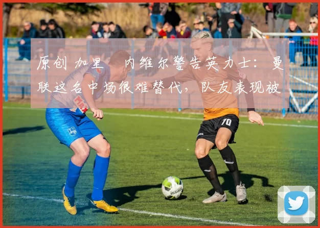 原创 加里・内维尔警告英力士:曼联这名中场很难替代,队友表现被赞 “离谱”