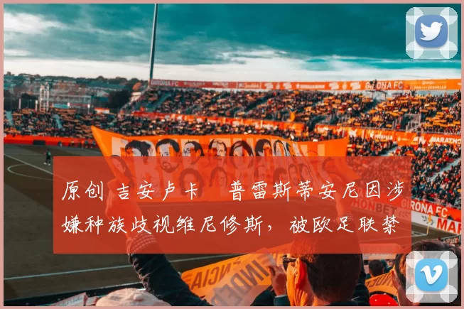 原创 吉安卢卡・普雷斯蒂安尼因涉嫌种族歧视维尼修斯，被欧足联禁赛