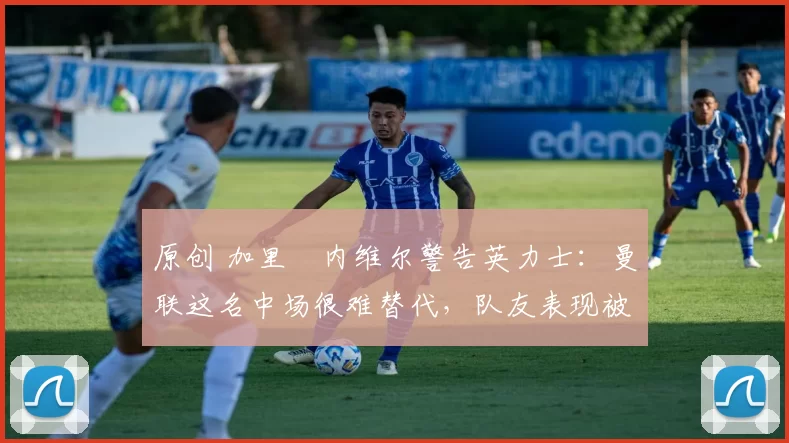 原创 加里・内维尔警告英力士：曼联这名中场很难替代，队友表现被赞 “离谱”