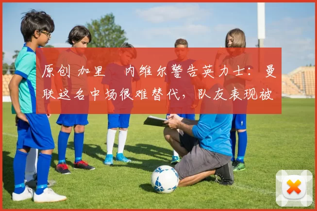 原创 加里・内维尔警告英力士：曼联这名中场很难替代，队友表现被赞 “离谱”